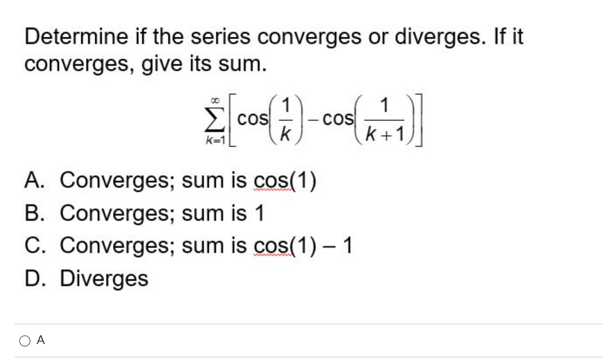 Determine if the series converges or diverges. If it
converges, give its sum.
Σ [cos (1) - cos (+1)]
A. Converges; sum is cos(1)
B. Converges; sum is 1
C. Converges; sum is cos(1)-1
D. Diverges