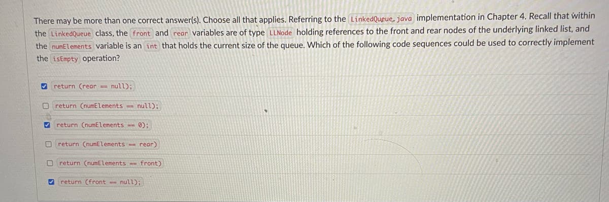 There may be more than one correct answer(s). Choose all that applies. Referring to the LinkedQueue, java implementation in Chapter 4. Recall that within
the LinkedQueue class, the front and rear variables are of type LLNode holding references to the front and rear nodes of the underlying linked list, and
the numElements variable is an int that holds the current size of the queue. Which of the following code sequences could be used to correctly implement
the isEmpty operation?
V return (rear == null);
return (numElements null);
V return (numElements == 0);
O return (numElements = rear)
return (numElements == front)
9 return (front null);
