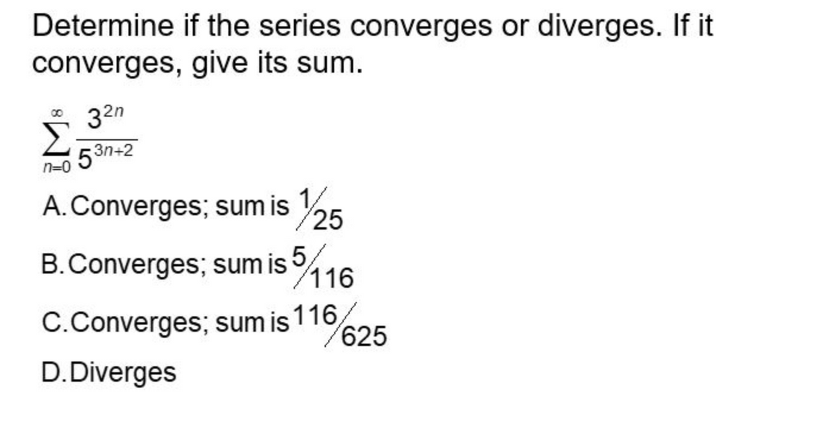 Determine if the series converges or diverges. If it
converges, give its sum.
32n
53n+2
A. Converges; sum is 1/25
B. Converges; sum is 5
/116
C.Converges;
sum is 116
D. Diverges
/625