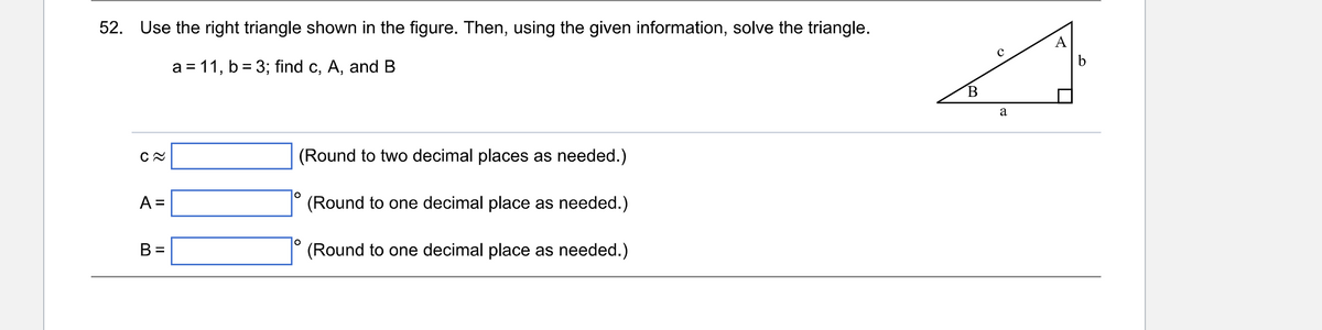 52. Use the right triangle shown in the figure. Then, using the given information, solve the triangle.
a = 11, b = 3; find c, A, and B
C≈
A =
B =
(Round to two decimal places as needed.)
(Round to one decimal place as needed.)
O
O
(Round to one decimal place as needed.)
B
с
a
A
b