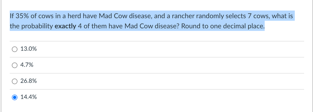 If 35% of cows in a herd have Mad Cow disease, and a rancher randomly selects 7 cows, what is
the probability exactly 4 of them have Mad Cow disease? Round to one decimal place.
13.0%
4.7%
26.8%
O 14.4%
