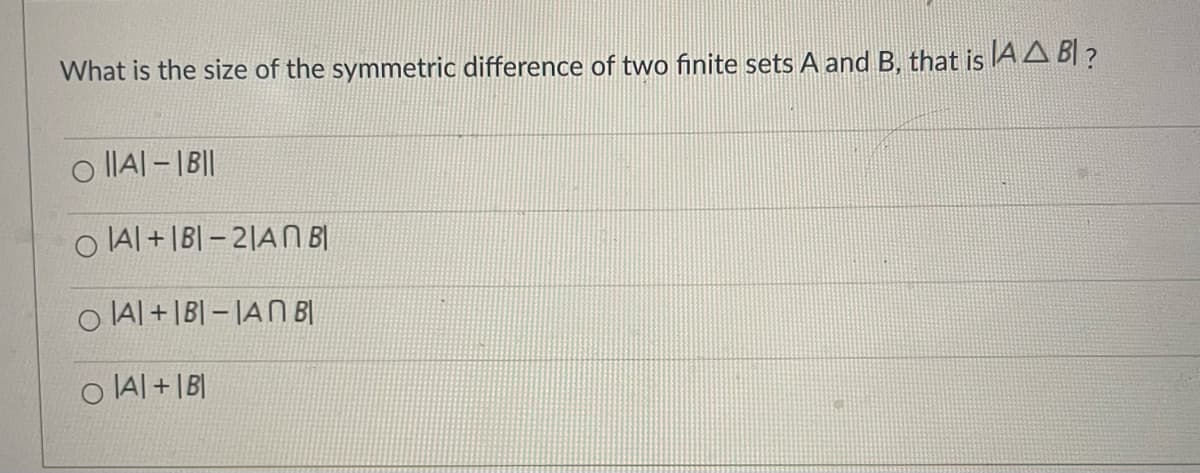 What is the size of the symmetric difference of two finite sets A and B, that is AA BI ?
o IIAI - |B||
O IAl +|B| – 2|A B|
O IAl +|B| – |AN BỊ
O IA| + |B|
