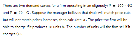 There are two demand curves for a firm operating in an oligopoly: P = 100-4Q
and P = 70-Q. Suppose the manager believes that rivals will match price cuts
but will not match prices increases, then calculate: a. The price the firm will be
able to charge if it produces 16 units b. The number of units will the firm sell if it
charges $65