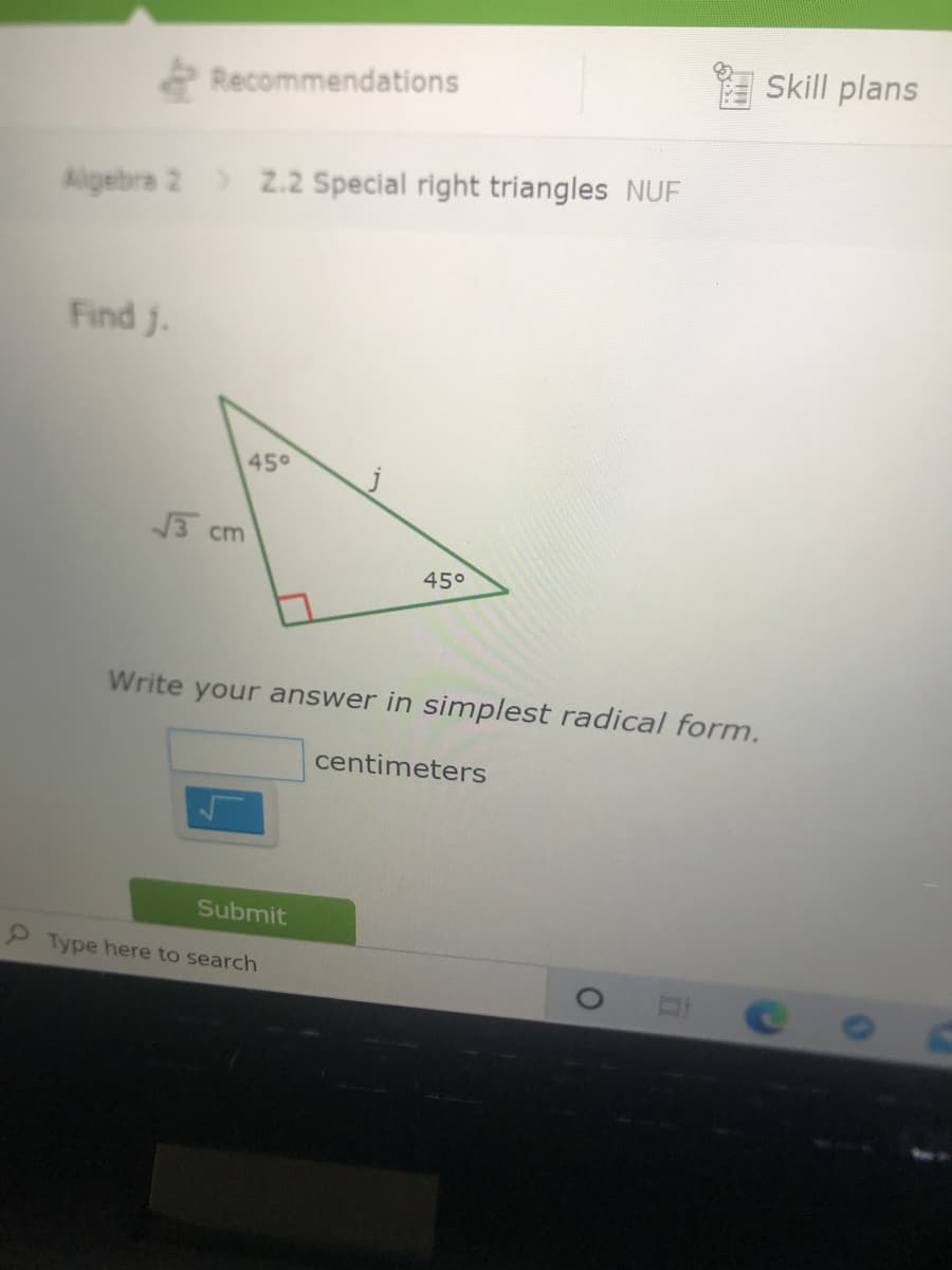 Skill plans
2 Recommendations
Algebra 2) Z.2 Special right triangles NUF
Find j.
45°
3 cm
45°
Write your answer in simplest radical form.
centimeters
Submit
Type here to search
