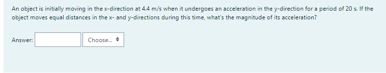 An object is initially moving in the x-direction at 4.4 m/s when it undergoes an acceleration in the y-direction for a period of 20 s. If the
object moves equal distances in the x- and y-directions during this time, what's the magnitude of its acceleration?
Answer:
Choose.
