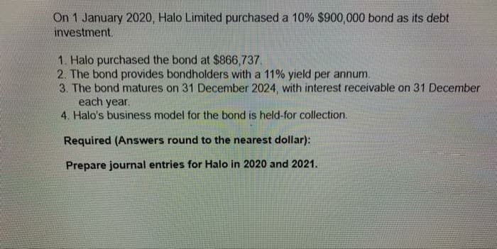 On 1 January 2020, Halo Limited purchased a 10% $900,000 bond as its debt
investment.
1. Halo purchased the bond at $866,737.
2. The bond provides bondholders with a 11% yield per annum.
3. The bond matures on 31 December 2024, with interest receivable on 31 December
each year.
4. Halo's business model for the bond is held-for collection.
Required (Answers round to the nearest dollar):
Prepare journal entries for Halo
2020 and 2021.
