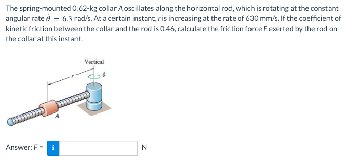 The spring-mounted 0.62-kg collar A oscillates along the horizontal rod, which is rotating at the constant
angular rate ở = 6.3 rad/s. At a certain instant, ris increasing at the rate of 630 mm/s. If the coefficient of
kinetic friction between the collar and the rod is 0.46, calculate the friction force F exerted by the rod on
the collar at this instant.
Vertical
Answer: F = i
N
