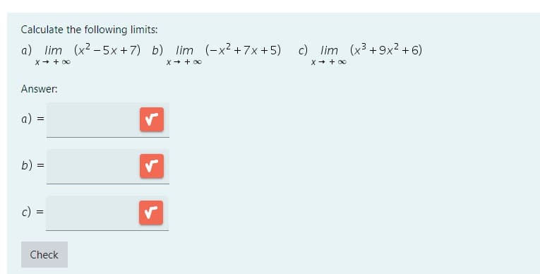 Calculate the following limits:
a) lim (x²-5x+7) b) lim (-x² +7x+5)
x → +∞
x → +∞
Answer:
a): =
b)
=
c) =
=
Check
✓
c) lim (x³ +9x²+6)
x → +∞