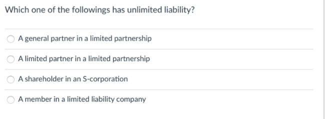 Which one of the followings has unlimited liability?
A general partner in a limited partnership
A limited partner in a limited partnership
A shareholder in an S-corporation
A member in a limited liability company
