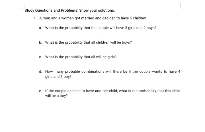 Study Questions and Problems: Show your solutions.
1. A man and a woman got married and decided to have 5 children.
a. What is the probability that the couple will have 3 girls and 2 boys?
b. What is the probability that all children will be boys?
c. What is the probability that all will be girls?
d. How many probable combinations will there be if the couple wants to have 4
girls and 1 boy?
e. If the couple decides to have another child, what is the probability that this child
will be a boy?
