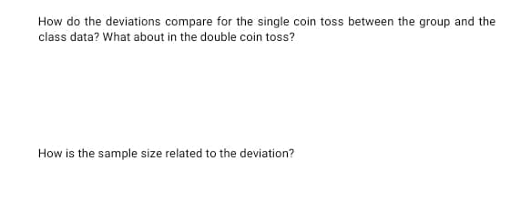 How do the deviations compare for the single coin toss between the group and the
class data? What about in the double coin toss?
How is the sample size related to the deviation?
