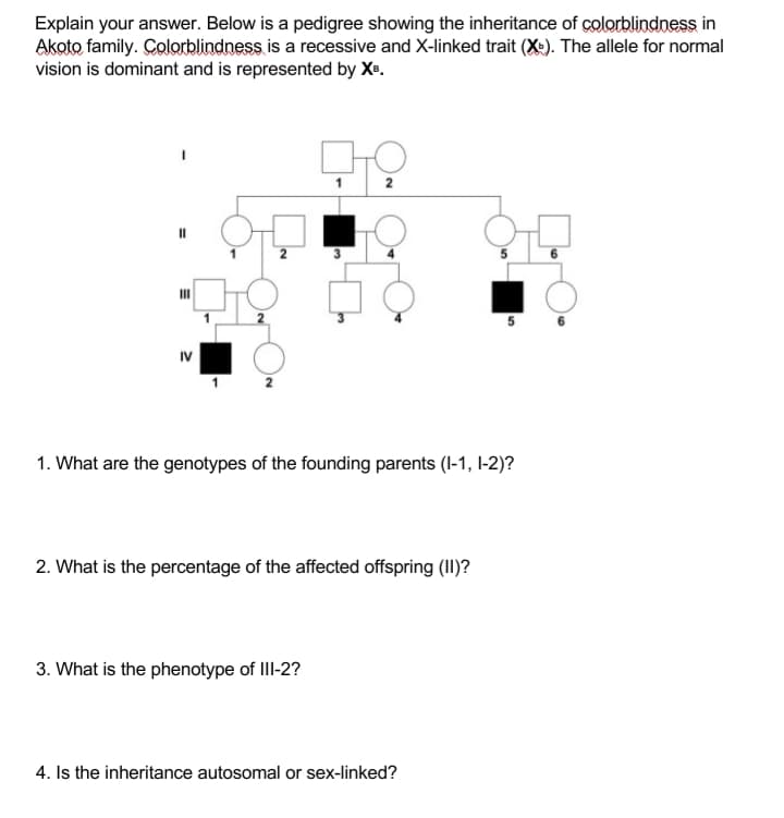 Explain your answer. Below is a pedigree showing the inheritance of colorblindness in
Akoto family. Çolorblindness is a recessive and X-linked trait (X-). The allele for normal
vision is dominant and is represented by Xe.
2
II
IV
1. What are the genotypes of the founding parents (I-1, I-2)?
2. What is the percentage of the affected offspring (II)?
3. What is the phenotype of III-2?
4. Is the inheritance autosomal or sex-linked?
