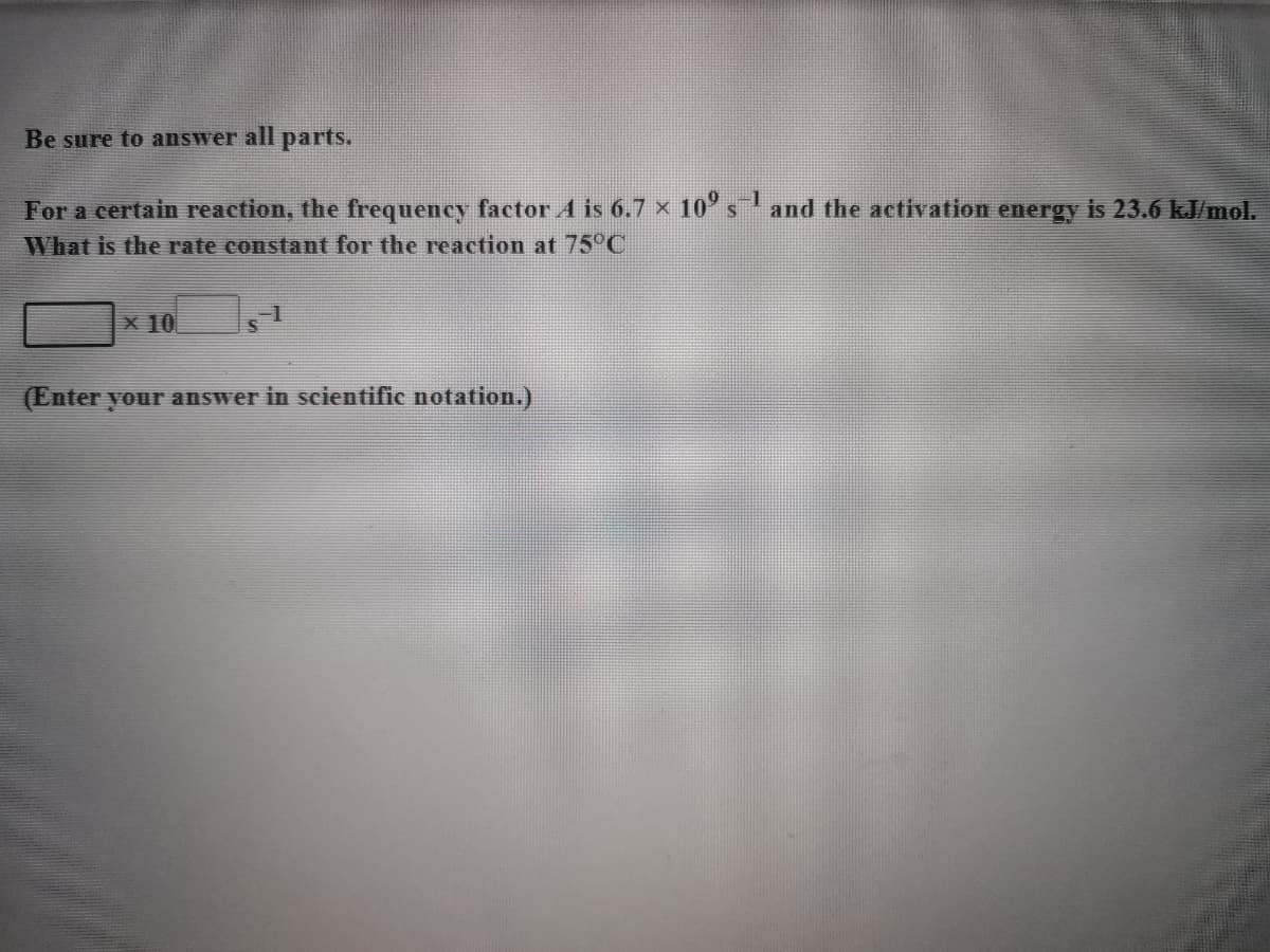 Be sure to answer all parts.
For a certain reaction, the frequency factor A is 6.7 x 10' sand the activation energy is 23.6 kJ/mol.
What is the rate constant for the reaction at 75°C
x 10
(Enter your answer in scientific notation.)
