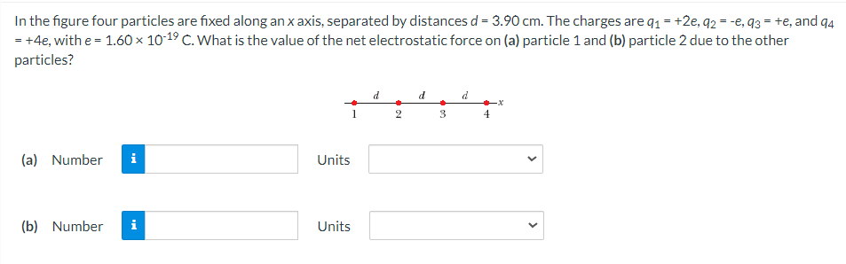 In the figure four particles are fixed along an x axis, separated by distances d = 3.90 cm. The charges are q1 = +2e, q2 = -e, q3 = +e, and q4
= +4e, with e = 1.60 × 10-19 C. What is the value of the net electrostatic force on (a) particle 1 and (b) particle 2 due to the other
particles?
d
d
2
3
(a) Number
Units
(b) Number
i
Units
>
>

