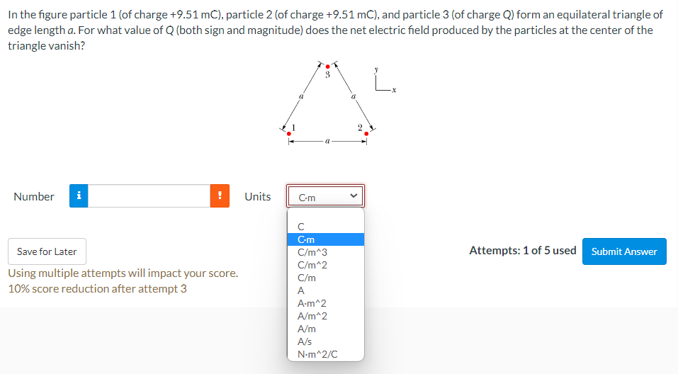 In the figure particle 1 (of charge +9.51 mC), particle 2 (of charge +9.51 mC), and particle 3 (of charge Q) form an equilateral triangle of
edge length a. For what value of Q (both sign and magnitude) does the net electric field produced by the particles at the center of the
triangle vanish?
Number
i
Units
C-m
C-m
Save for Later
Attempts: 1 of 5 used Submit Answer
C/m^3
C/m^2
Using multiple attempts will impact your score.
10% score reduction after attempt 3
C/m
A
A-m^2
A/m^2
A/m
A/s
N-m^2/C

