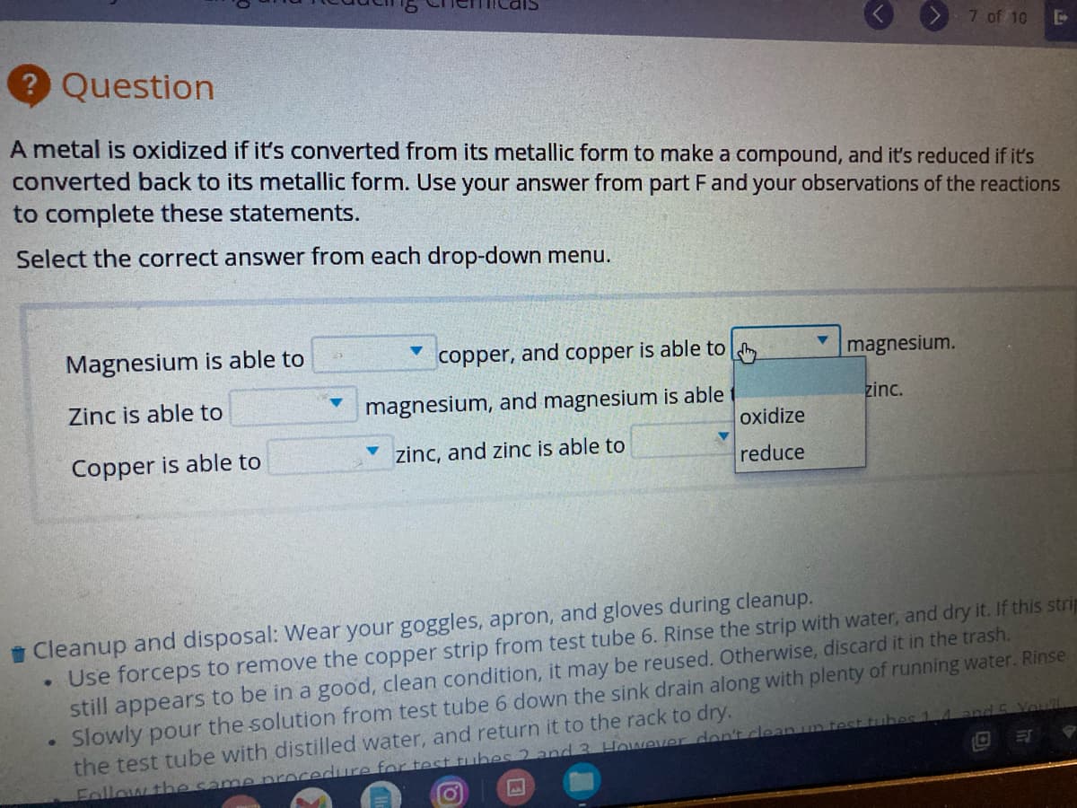 7 of 10
Question
A metal is oxidized if it's converted from its metallic form to make a compound, and it's reduced if it's
converted back to its metallic form. Use your answer from part Fand your observations of the reactions
to complete these statements.
Select the correct answer from each drop-down menu.
Magnesium is able to
copper, and copper is able to
magnesium.
Zinc is able to
magnesium, and magnesium is able
zinc.
oxidize
Copper is able to
zinc, and zinc is able to
reduce
i Cleanup and disposal: Wear your goggles, apron, and gloves during cleanup.
Use forceps to remove the copper strip from test tube 6. Rinse the strip with water, and dry it. If this strip
still appears to be in a good, clean condition, it may be reused. Otherwise, discard it in the trash.
Slowly pour the solution from test tube 6 down the sink drain along with plenty of running water. Rinse
the test tube with distilled water, and return it to the rack to dry.
nd 5 Youl
Follow the same rocedure for test tiubes 2 ancd 3. However don't clean
