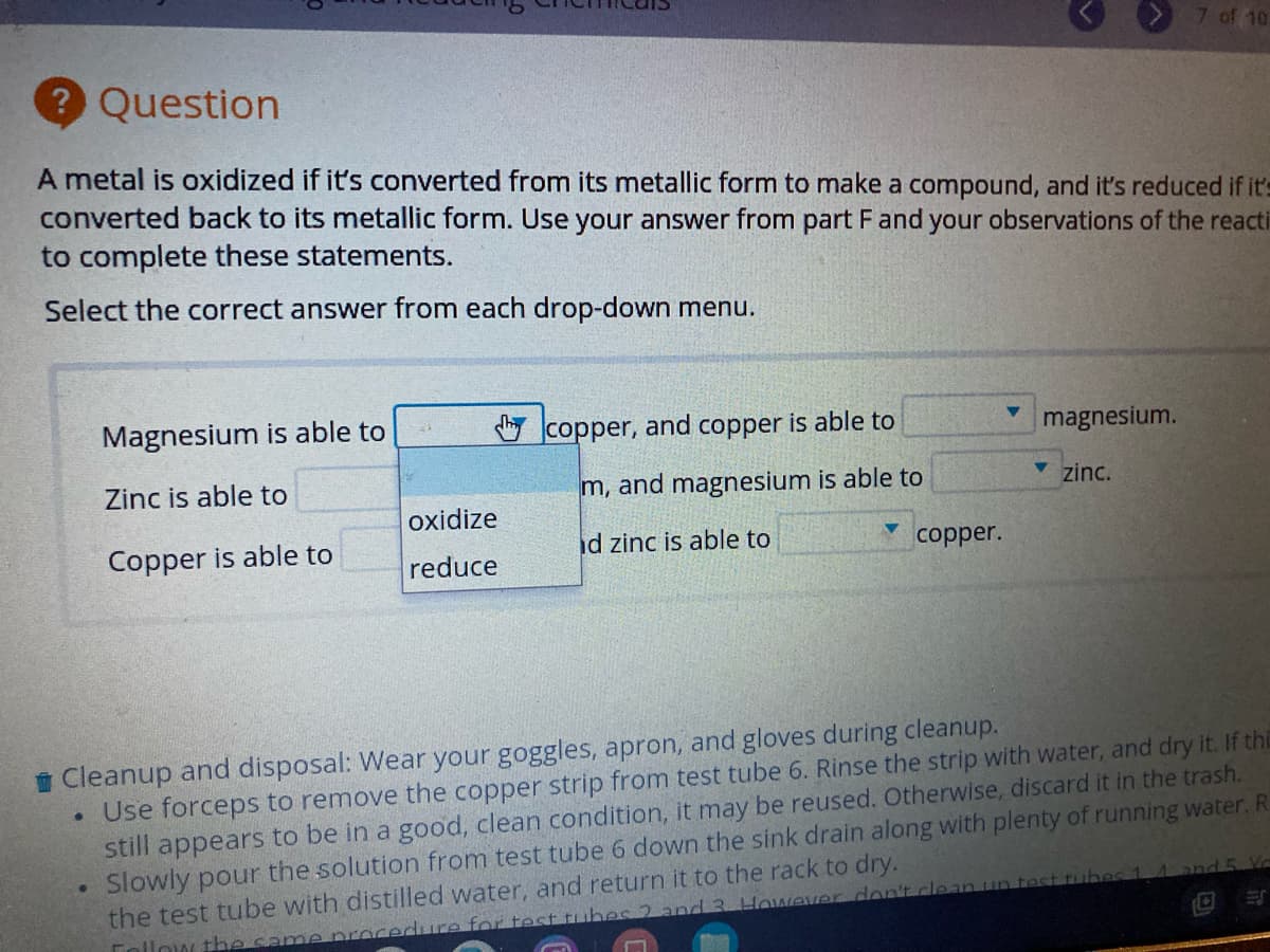 7 of 10
Question
A metal is oxidized if it's converted from its metallic form to make a compound, and it's reduced if it's
converted back to its metallic form. Use your answer from part Fand your observations of the reacti
to complete these statements.
Select the correct answer from each drop-down menu.
Magnesium is able to
O copper, and copper is able to
magnesium.
Zinc is able to
m, and magnesium is able to
v zinc.
oxidize
Copper is able to
id zinc is able to
copper.
reduce
i Cleanup and disposal: Wear your goggles, apron, and gloves during cleanup.
• Use forceps to remove the copper strip from test tube 6. Rinse the strip with water, and dry it. If thi
still appears to be in a good, clean condition, it may be reused. Otherwise, discard it in the trash.
Slowly pour the solution from test tube 6 down the sink drain along with plenty of running water. R
the test tube with distilled water, and return it to the rack to dry.
rubes 1
nd 5. Yd
Tolinw the same nrocedure for test tubes 2 and 3 However don't.clean un
