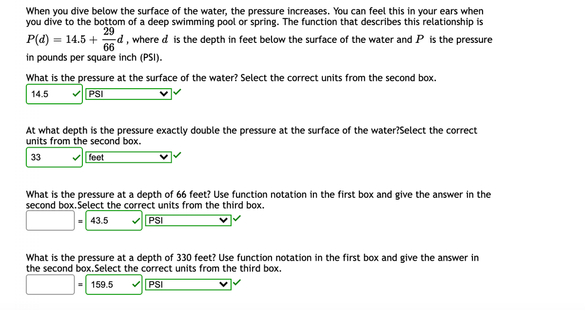 When you dive below the surface of the water, the pressure increases. You can feel this in your ears when
you dive to the bottom of a deep swimming pool or spring. The function that describes this relationship is
P(d) = 14.5 +
29
d, where d is the depth in feet below the surface of the water and P is the pressure
in pounds per square inch (PSI).
What is the pressure at the surface of the water? Select the correct units from the second box.
14.5
V| PSI
At what depth is the pressure exactly double the pressure at the surface of the water?Select the correct
units from the second box.
33
V| feet
What is the pressure at a depth of 66 feet? Use function notation in the first box and give the answer in the
second box.Select the correct units from the third box.
43.5
PSI
What is the pressure at a depth of 330 feet? Use function notation in the first box and give the answer in
the second box.Select the correct units from the third box.
159.5
PSI
=
