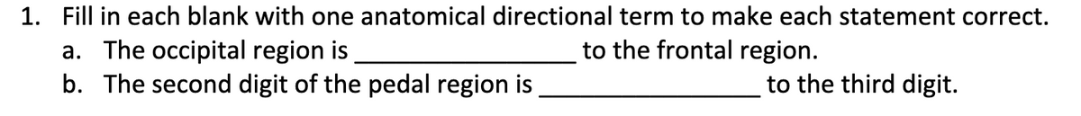 1. Fill in each blank with one anatomical directional term to make each statement correct.
a. The occipital region is
b. The second digit of the pedal region is
to the frontal region.
to the third digit.
