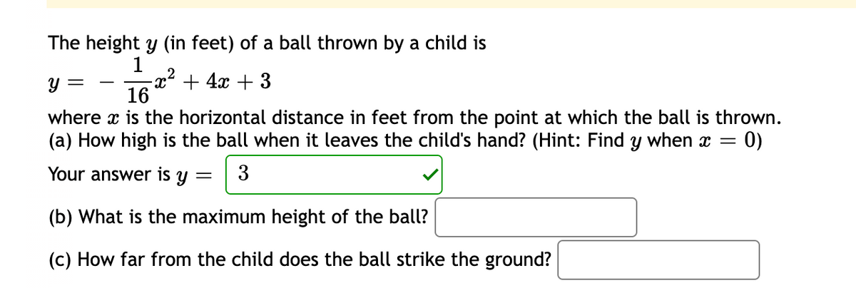 The height y (in feet) of a ball thrown by a child is
1
2
-x² + 4x + 3
16
where x is the horizontal distance in feet from the point at which the ball is thrown.
(a) How high is the ball when it leaves the child's hand? (Hint: Find y when x =
0)
Your answer is y
3
(b) What is the maximum height of the ball?
(c) How far from the child does the ball strike the ground?
