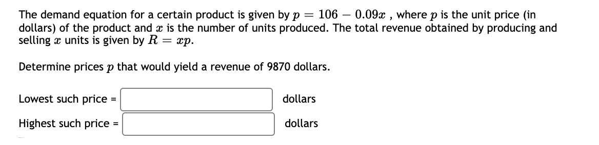 The demand equation for a certain product is given by p = 106 – 0.09x , where p is the unit price (in
dollars) of the product and x is the number of units produced. The total revenue obtained by producing and
selling x units is given by R = xp.
Determine prices p that would yield a revenue of 9870 dollars.
Lowest such price =
dollars
Highest such price =
dollars
