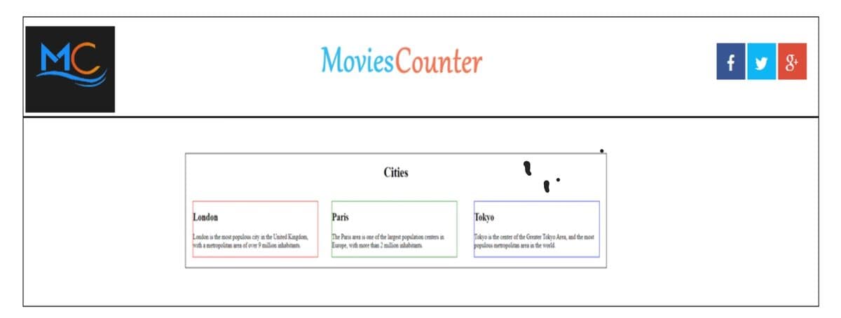 MC
MoviesCounter
f|y8
Cities
London
Paris
Tokyo
London is the most populous city in the United Kingdom,
with a metropolitan area of over 9 million inhabtants
The Paris area is one of the largest population centers in
Europe, with more than 2 million inhabitants
Tokyo is the center of the Greater Tokyo Area, and the most
populous metropolitan area in the world.
