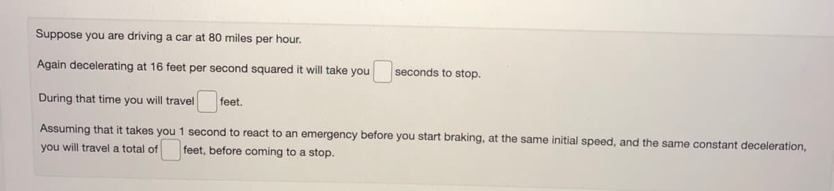 Suppose you are driving a car at 80 miles per hour.
Again decelerating at 16 feet per second squared it will take you
seconds to stop.
During that time you will travel
feet.
Assuming that it takes you 1 second to react to an emergency before you start braking, at the same initial speed, and the same constant deceleration,
you will travel a total of
feet, before coming to a stop.
