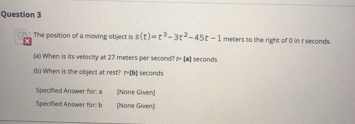 Question 3
The position of a moving object is s(t)=t³-3t-45t-1 meters to the right of 0 in t seconds.
(a) When is its velocity at 27 meters per second? t= [a] seconds
(b) When is the object at rest? t=[b] seconds
Specified Answer for: a
[None Given]
Specified Answer for: b
[None Given]
