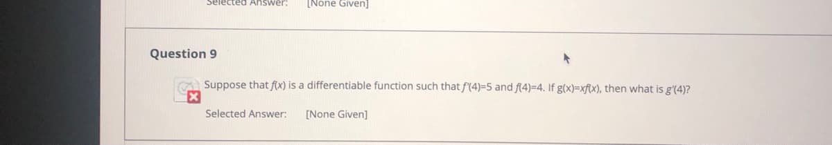 Selected Answer:
[None Given]
Question 9
A Suppose that f(x) is a differentiable function such that f(4)=5 and f(4)=4. If g(x)=xf(x), then what is g'(4)?
Selected Answer:
[None Given]
