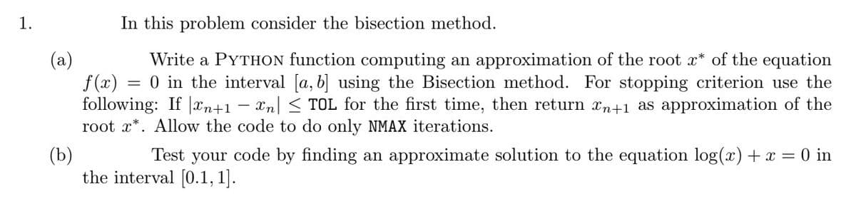 1.
In this problem consider the bisection method.
(a)
Write a PYTHON function computing an approximation of the root x* of the equation
f(x) 0 in the interval [a, b] using the Bisection method. For stopping criterion use the
following: If n+1 − xn| ≤ TOL for the first time, then return än+1 as approximation of the
root x*. Allow the code to do only NMAX iterations.
(b)
Test your code by finding an approximate solution to the equation log(x) + x = 0 in
the interval [0.1, 1].