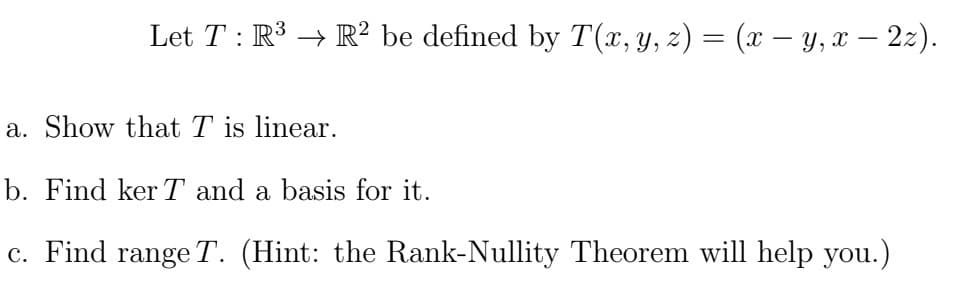 Let T : R³ → R2 be defined by T(x, y, z) = (x − y, x — 2z).
a. Show that T is linear.
b. Find ker T and a basis for it.
c. Find range T. (Hint: the Rank-Nullity Theorem will help you.)