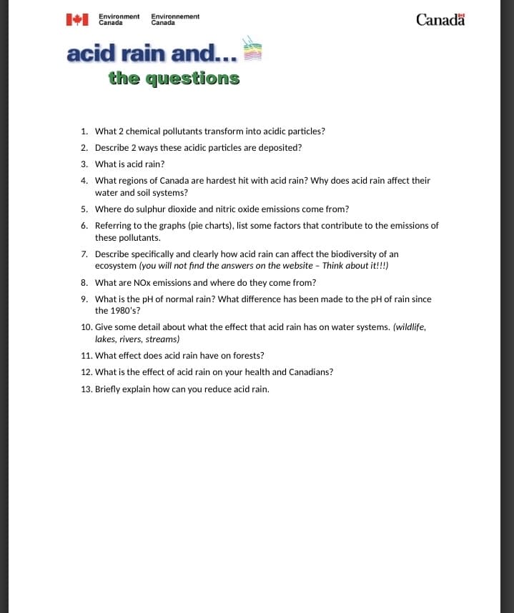 Environment Environnement
Canada
Canada
acid rain and...
the questions
1. What 2 chemical pollutants transform into acidic particles?
2. Describe 2 ways these acidic particles are deposited?
3. What is acid rain?
Canada
4. What regions of Canada are hardest hit with acid rain? Why does acid rain affect their
water and soil systems?
5. Where do sulphur dioxide and nitric oxide emissions come from?
6. Referring to the graphs (pie charts), list some factors that contribute to the emissions of
these pollutants.
7. Describe specifically and clearly how acid rain can affect the biodiversity of an
ecosystem (you will not find the answers on the website - Think about it!!!)
8. What are NOx emissions and where do they come from?
9. What is the pH of normal rain? What difference has been made to the pH of rain since
the 1980's?
10. Give some detail about what the effect that acid rain has on water systems. (wildlife,
lakes, rivers, streams)
11. What effect does acid rain have on forests?
12. What is the effect of acid rain on your health and Canadians?
13. Briefly explain how can you reduce acid rain.