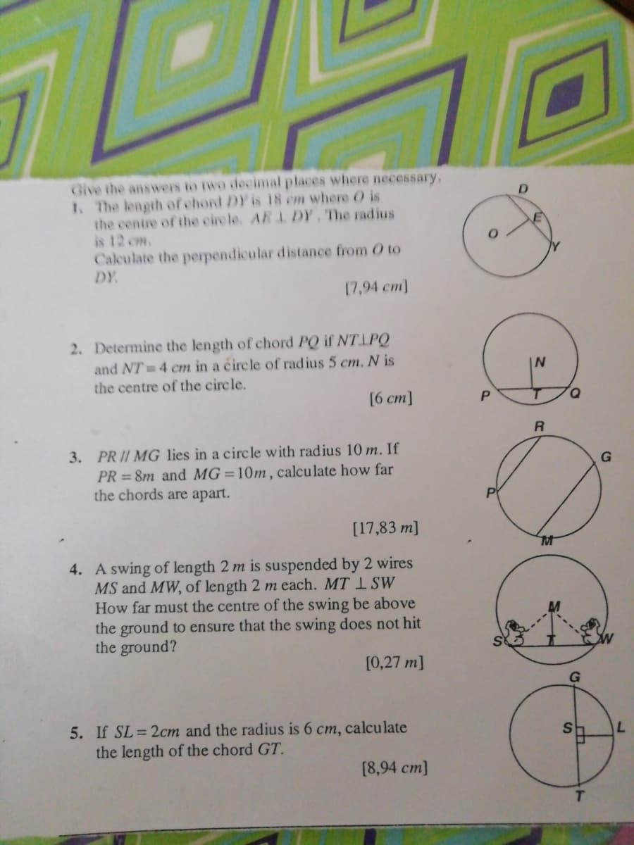 Give the answers to iwo decimal places where necessary,
1. The length of chord DY is 18 cm where O is
the centre of the circle. AB L DY, The radius
is 12 om.
Calculate the perpendicular distance from O to
DY
17,94 cm]
2. Determine the length of chord PQ if NTIPQ
and NT 4 cm in a circle of radius 5 cm. N is
the centre of the circle,
[6 cm]
D.
3. PRII MG lies in a circle with radius 10 m. If
PR = 8m and MG=10m, calculate how far
the chords are apart.
[17,83 m]
4. A swing of length 2 m is suspended by 2 wires
MS and MW, of length 2 m each. MT 1 SW
How far must the centre of the swing be above
the ground to ensure that the swing does not hit
the ground?
[0,27 m]
5. If SL=2cm and the radius is 6 cm, calculate
the length of the chord GT.
[8,94 cm]
