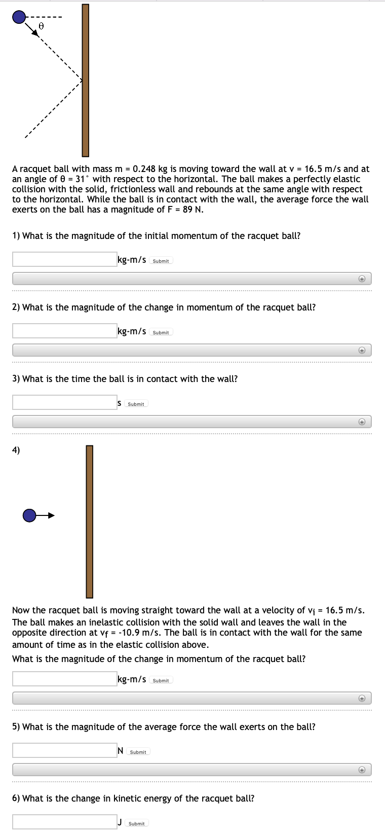 A racquet ball with mass m = 0.248 kg is moving toward the wall at v = 16.5 m/s and at
an angle of 0 = 31° with respect to the horizontal. The ball makes a perfectly elastic
collision with the solid, frictionless wall and rebounds at the same angle with respect
to the horizontal. While the ball is in contact with the wall, the average force the wall
exerts on the ball has a magnitude of F = 89 N.
1) What is the magnitude of the initial momentum of the racquet ball?
kg-m/s Submit
2) What is the magnitude of the change in momentum of the racquet ball?
kg-m/s Submit
+
3) What is the time the ball is in contact with the wall?
IS
Submit
+
4)
Now the racquet ball is moving straight toward the wall at a velocity of vj = 16.5 m/s.
The ball makes an inelastic collision with the solid wall and leaves the wall in the
opposite direction at vf = -10.9 m/s. The ball is in contact with the wall for the same
amount of time as in the elastic collision above.
What is the magnitude of the change in momentum of the racquet ball?
kg-m/s Submit
5) What is the magnitude of the average force the wall exerts on the ball?
N Submit
6) What is the change in kinetic energy of the racquet ball?
Submit
