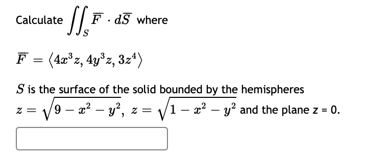 Calculate
F . dS where
F = (4x°z, 4y°z, 3z*)
S is the surface of the solid bounded by the hemispheres
9 –
= Z
x? – y', z = /1 – x² – y? and the plane z = 0.
