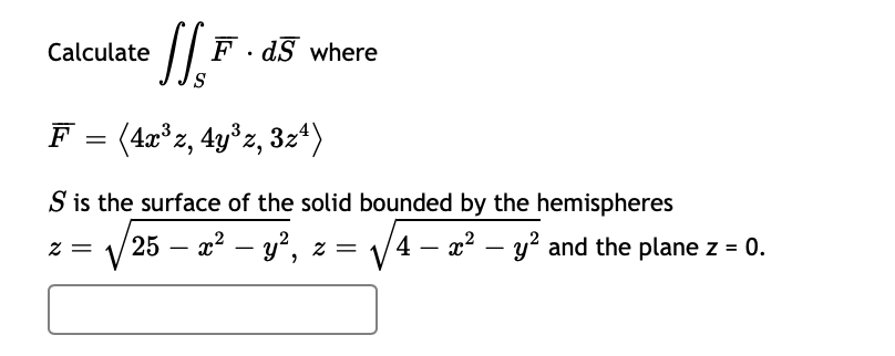 Calculate
F . dS where
F = (4x°z, 4y°z, 3z*)
S is the surface of the solid bounded by the hemispheres
= Z
25 – x? – y', z = V4 – x² – y? and the plane z = 0.
|
