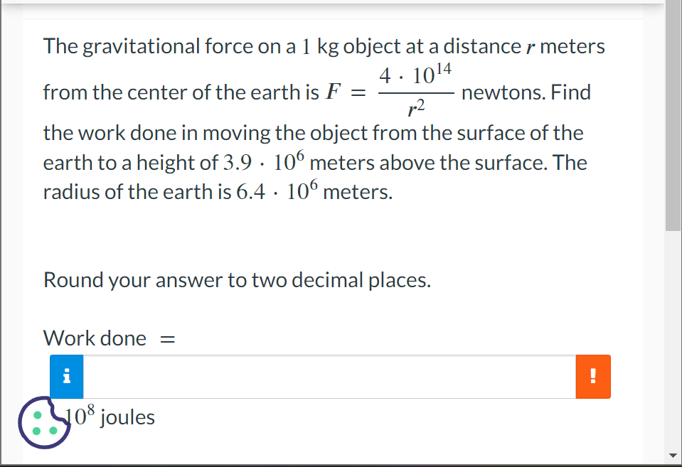 The gravitational force on a 1 kg object at a distance r meters
from the center of the earth is F
4.10¹4
p²
newtons. Find
the work done in moving the object from the surface of the
earth to a height of 3.9 · 106 meters above the surface. The
radius of the earth is 6.4 · 106 meters.
●
Round your answer to two decimal places.
Work done =
8.08
108 joules