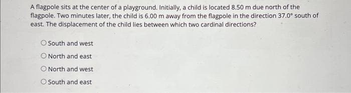A flagpole sits at the center of a playground. Initially, a child is located 8.50 m due north of the
flagpole. Two minutes later, the child is 6.00 m away from the flagpole in the direction 37.0° south of
east. The displacement of the child lies between which two cardinal directions?
O South and west
O North and east
O North and west
O South and east