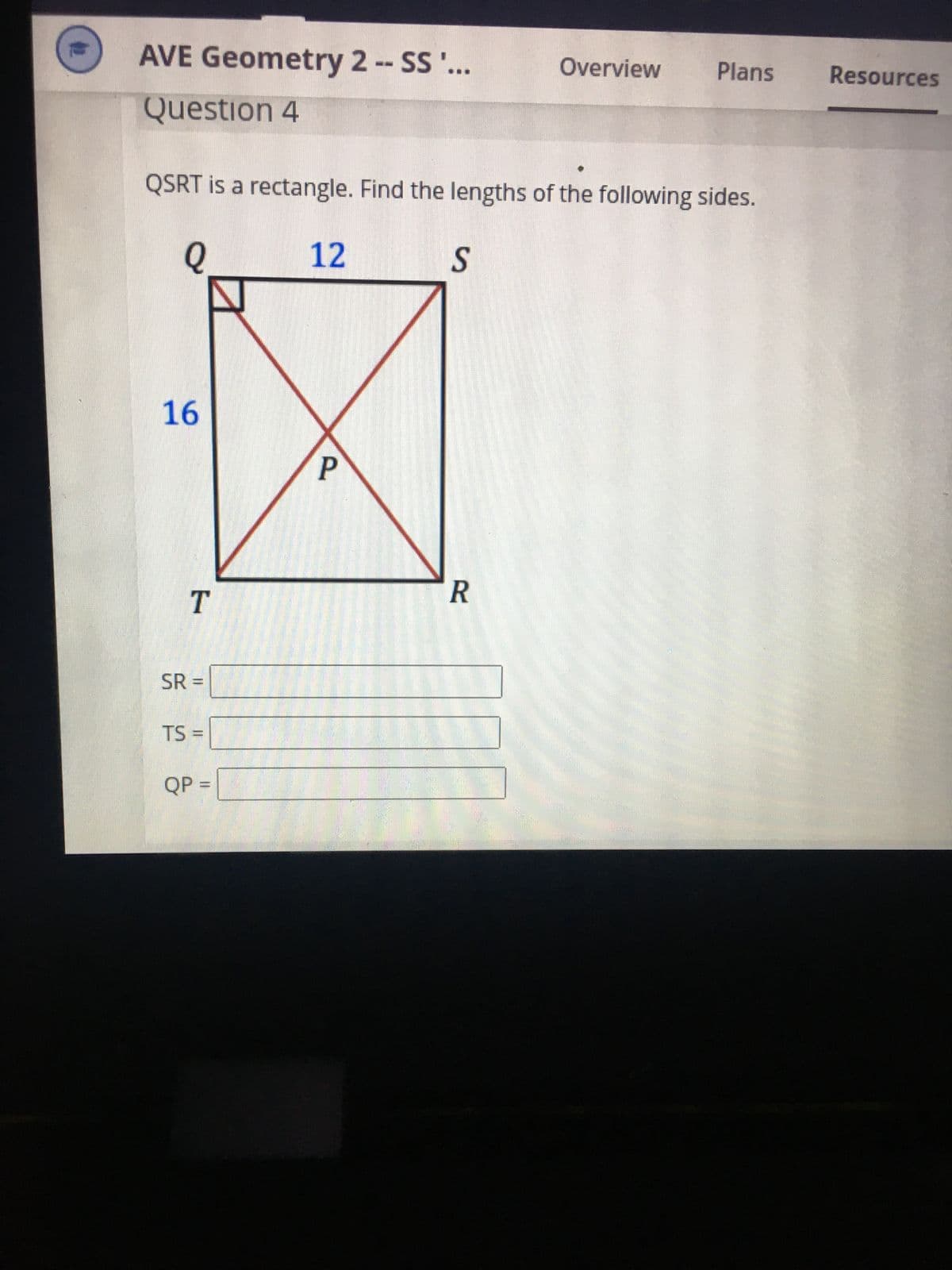 #2
AVE Geometry 2 -- SS '...
Question 4
Q
QSRT is a rectangle. Find the lengths of the following sides.
12
16
T
SR =
TS=
QP =
P
S
Overview
R
Plans
Resources