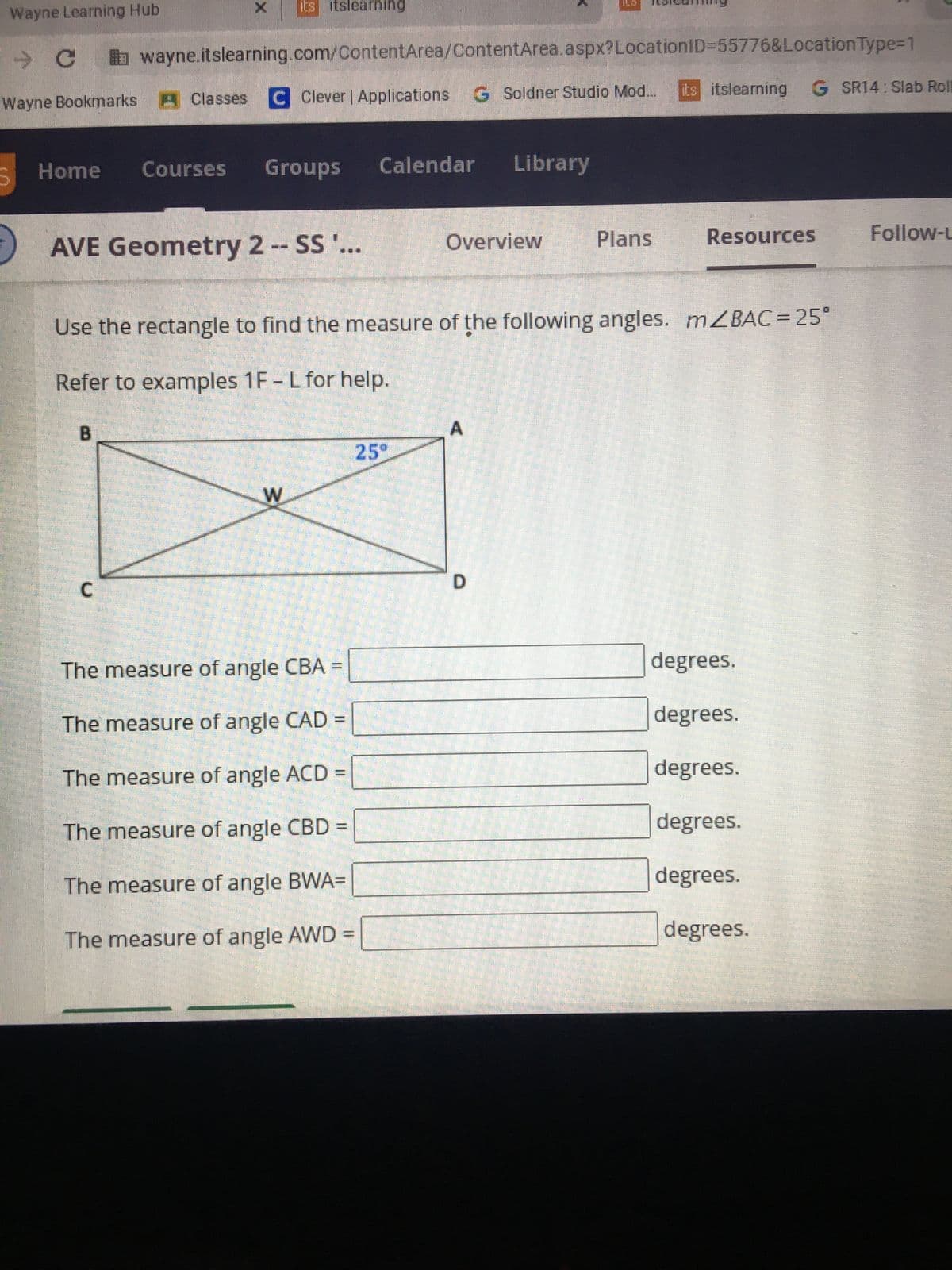 Wayne Learning Hub
– с
wayne.itslearning.com/ContentArea/ContentArea.aspx?LocationID=55776&Location Type=1
Wayne Bookmarks Classes C Clever | Applications G Soldner Studio Mod.... its itslearning G SR14: Slab Roll
D
X its itslearning
Home Courses Groups Calendar Library
AVE Geometry 2 -- SS '...
W
The measure of angle CBA =
The measure of angle CAD
The measure of angle ACD
M
The measure of angle CBD =
The measure of angle BWA=
The measure of angle AWD =
Overview
25°
Use the rectangle to find the measure of the following angles. mZBAC = 25°
Refer to examples 1F - L for help.
B
ILD
D
Plans
Resources
degrees.
degrees.
degrees.
degrees.
degrees.
degrees.
Follow-L