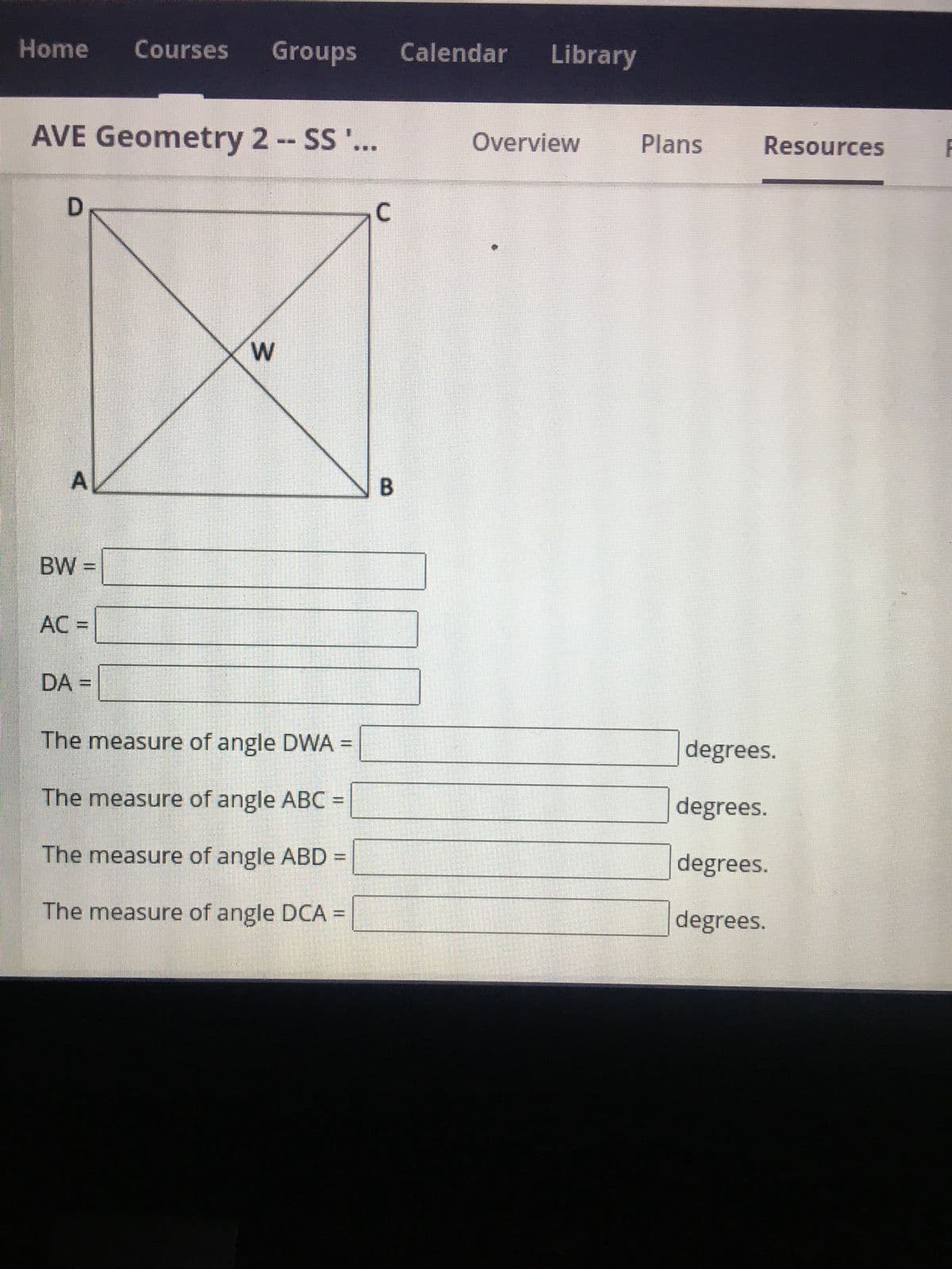 Home Courses Groups Calendar Library
AVE Geometry 2 -- SS ...
D
A
BW=
AC =
DA =
3
The measure of angle DWA =
The measure of angle ABC
The measure of angle ABD:
The measure of angle DCA =
C
B
Overview
Plans
Resources
degrees.
degrees.
degrees.
degrees.
F