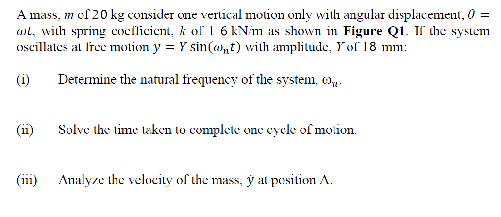 A mass, m of 20 kg consider one vertical motion only with angular displacement, 0 =
wt, with spring coefficient, k of 1 6 kN/m as shown in Figure Q1. If the system
oscillates at free motion y
Y sin(@nt) with amplitude, Y of18 mm:
%3D
(i)
Determine the natural frequency of the system, @n.
(ii)
Solve the time taken to complete one cycle of motion.
...
(111)
Analyze the velocity of the mass, y at position A.
