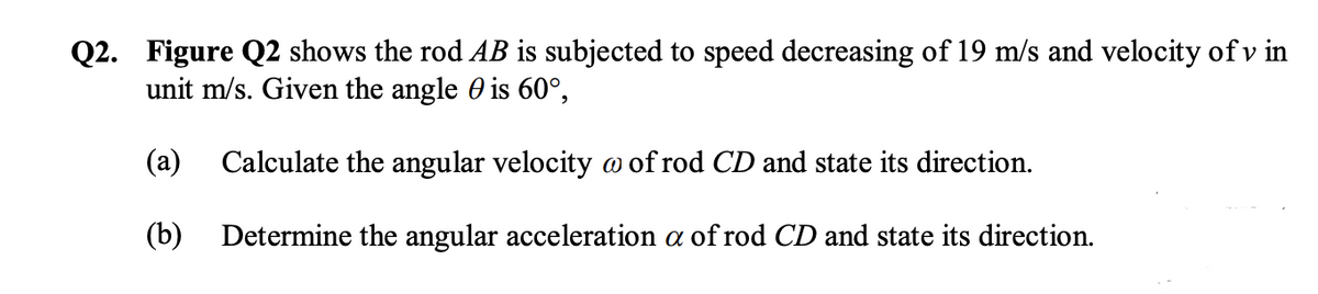 Q2. Figure Q2 shows the rod AB is subjected to speed decreasing of 19 m/s and velocity of v in
unit m/s. Given the angle 0 is 60°,
(a)
Calculate the angular velocity o of rod CD and state its direction.
(b) Determine the angular acceleration a of rod CD and state its direction.
