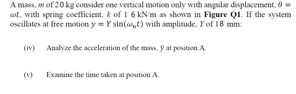 A mass, m of 20 kg consider one vertical motion only with angular displacement, 0
wt, with spring coefficient, k of 1 6 kN/m as shown in Figure Q1. If the system
oscillates at free motion y = Y sin(@nt) with amplitude, Y of 18 mm:
(iv)
Analyze the acceleration of the mass, ÿ at position A.
(v)
Examine the time taken at position A.

