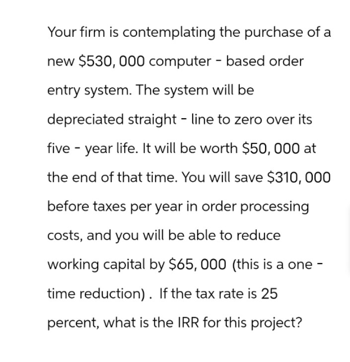 Your firm is contemplating the purchase of a
new $530, 000 computer - based order
entry system. The system will be
depreciated straight line to zero over its
five-year life. It will be worth $50, 000 at
the end of that time. You will save $310, 000
before taxes per year in order processing
costs, and you will be able to reduce
working capital by $65,000 (this is a one-
time reduction). If the tax rate is 25
percent, what is the IRR for this project?
-