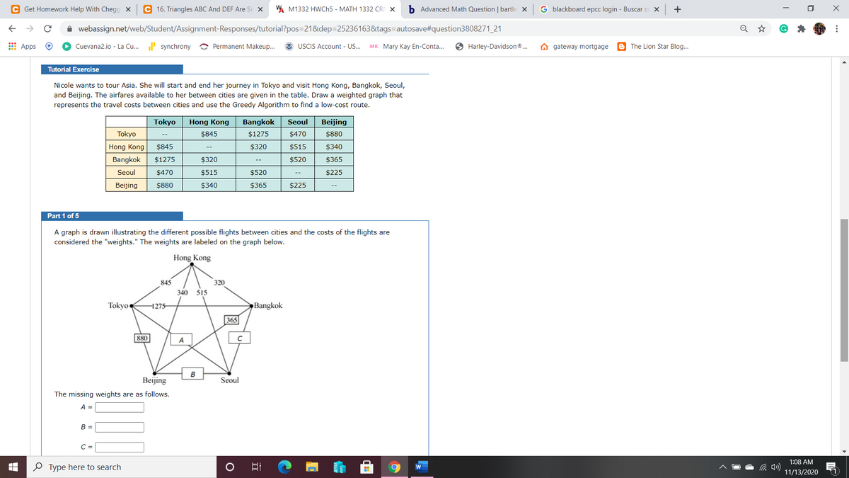 C Get Homework Help With Chegg X
C 16. Triangles ABC And DEF Are Si x
A M1332 HWCH5 - MATH 1332 CRI X
b Advanced Math Question | bartle x
G blackboard epcc login - Buscar c X
+
A webassign.net/web/Student/Assignment-Responses/tutorial?pos=21&dep=25236163&tags=autosave#question3808271_21
E Apps
Cuevana2.io - La Cu... synchrony
O Permanent Makeup...
USCIS Account - US...
мк Mary Kay En-Conta...
Harley-Davidson®.
gateway mortgage
e The Lion Star Blog..
Tutorial Exercise
Nicole wants to tour Asia. She will start and end her journey in Tokyo and visit Hong Kong, Bangkok, Seoul,
and Beijing. The airfares available to her between cities are given in the table. Draw a weighted graph that
represents the travel costs between cities and use the Greedy Algorithm to find a low-cost route.
Tokyo
Hong Kong
Bangkok
Seoul
Beijing
Tokyo
$845
$1275
$470
$880
--
Hong Kong
$845
$320
$515
$340
Bangkok
$1275
$320
$520
$365
Seoul
$470
$515
$520
$225
Beijing
$880
$340
$365
$225
Part 1 of 5
A graph is drawn illustrating the different possible flights between cities and the costs of the flights are
considered the "weights." The weights are labeled on the graph below.
Hong Kong
845
320
340 515
Tokyo
1275–
Bangkok
365
880
A
B
Beijing
Seoul
The missing weights are as follows.
A D
B =
C =
1:08 AM
O Type here to search
1
11/13/2020
