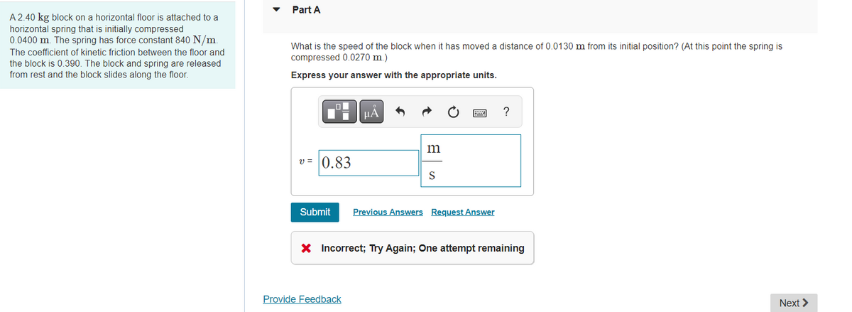 A 2.40 kg block on a horizontal floor is attached to a
horizontal spring that is initially compressed
0.0400 m. The spring has force constant 840 N/m.
The coefficient of kinetic friction between the floor and
the block is 0.390. The block and spring are released
from rest and the block slides along the floor.
Part A
What is the speed of the block when it has moved a distance of 0.0130 m from its initial position? (At this point the spring is
compressed 0.0270 m.)
Express your answer with the appropriate units.
O
v=0.83
μÃ
m
Provide Feedback
S
Submit Previous Answers Request Answer
X Incorrect; Try Again; One attempt remaining
Next >