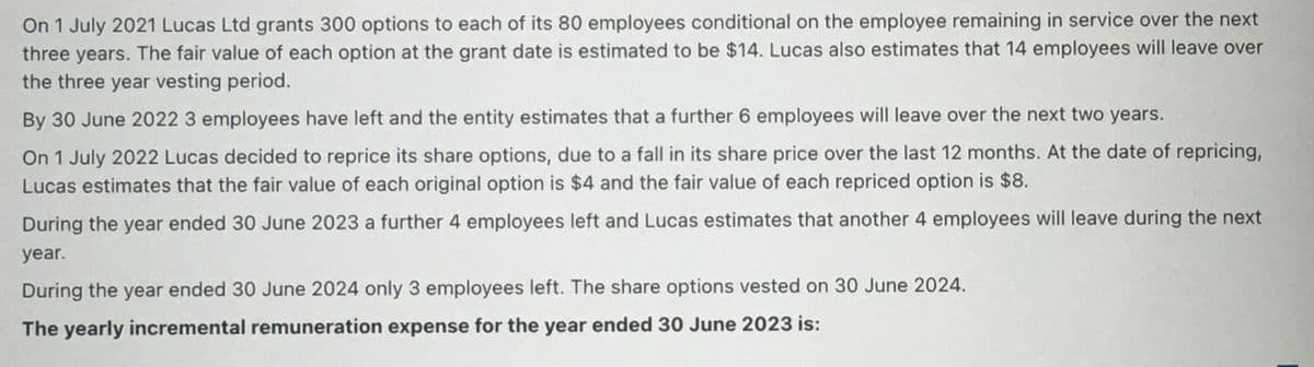 On 1 July 2021 Lucas Ltd grants 300 options to each of its 80 employees conditional on the employee remaining in service over the next
three years. The fair value of each option at the grant date is estimated to be $14. Lucas also estimates that 14 employees will leave over
the three year vesting period.
By 30 June 2022 3 employees have left and the entity estimates that a further 6 employees will leave over the next two years.
On 1 July 2022 Lucas decided to reprice its share options, due to a fall in its share price over the last 12 months. At the date of repricing,
Lucas estimates that the fair value of each original option is $4 and the fair value of each repriced option is $8.
During the year ended 30 June 2023 a further 4 employees left and Lucas estimates that another 4 employees will leave during the next
year.
During the year ended 30 June 2024 only 3 employees left. The share options vested on 30 June 2024.
The yearly incremental remuneration expense for the year ended 30 June 2023 is:

