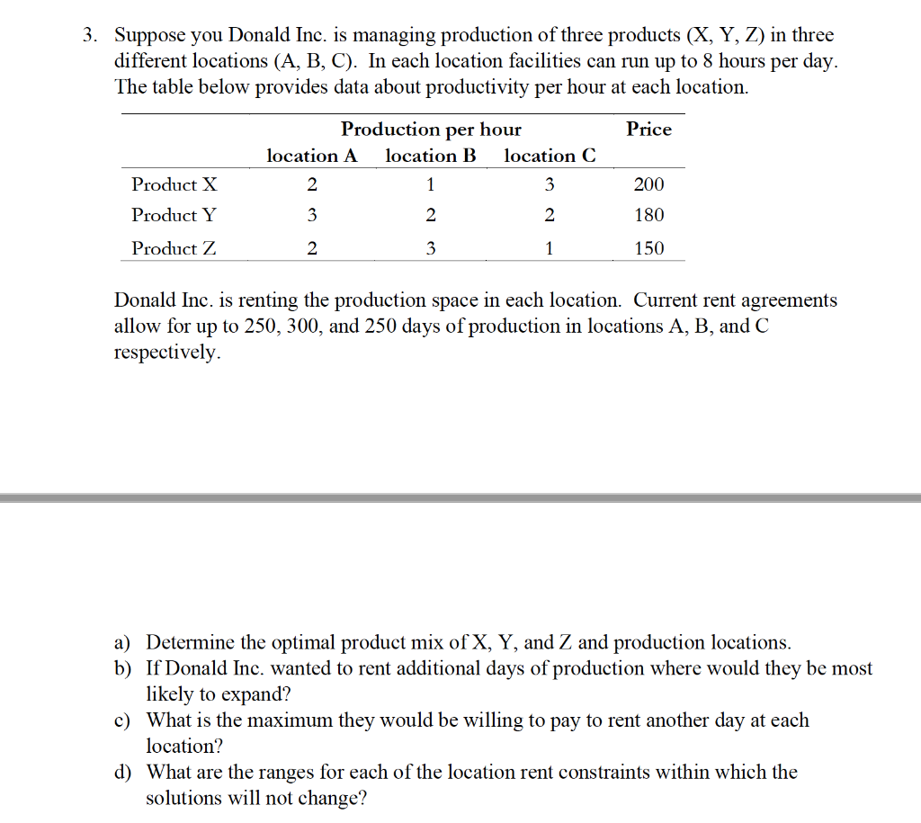 3. Suppose you Donald Inc. is managing production of three products (X, Y, Z) in three
different locations (A, B, C). In each location facilities can run up to 8 hours per day.
The table below provides data about productivity per hour at each location.
Production per hour
Price
location A
location B
location C
Product X
2
1
3
200
Product Y
3
2
2
180
Product Z
3
1
150
Donald Inc. is renting the production space in each location. Current rent agreements
allow for up to 250, 300, and 250 days of production in locations A, B, and C
respectively.
a) Determine the optimal product mix of X, Y, and Z and production locations.
b) If Donald Inc. wanted to rent additional days of production where would they be most
likely to expand?
c) What is the maximum they would be willing to pay to rent another day at each
location?
d) What are the ranges for each of the location rent constraints within which the
solutions will not change?
