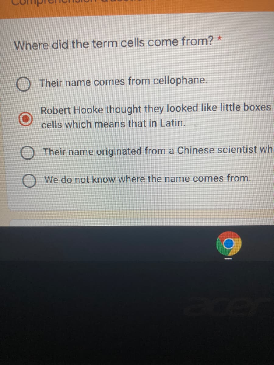 Where did the term cells come from? *
Their name comes from cellophane.
Robert Hooke thought they looked like little boxes
cells which means that in Latin.
Their name originated from a Chinese scientist wh.
We do not know where the name comes from.
